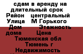 сдам в аренду на длительный срок  › Район ­ центральный › Улица ­ М.Горького  › Дом ­ 59 › Этажность дома ­ 9 › Цена ­ 20 000 - Тюменская обл., Тюмень г. Недвижимость » Квартиры аренда   